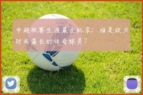 中超联赛生涯最全纪录：谁是效力时间最长的传奇球员？