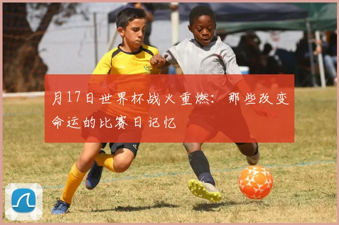 月17日世界杯战火重燃:那些改变命运的比赛日记忆